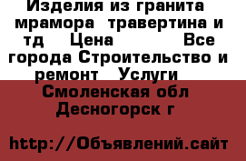 Изделия из гранита, мрамора, травертина и тд. › Цена ­ 1 000 - Все города Строительство и ремонт » Услуги   . Смоленская обл.,Десногорск г.